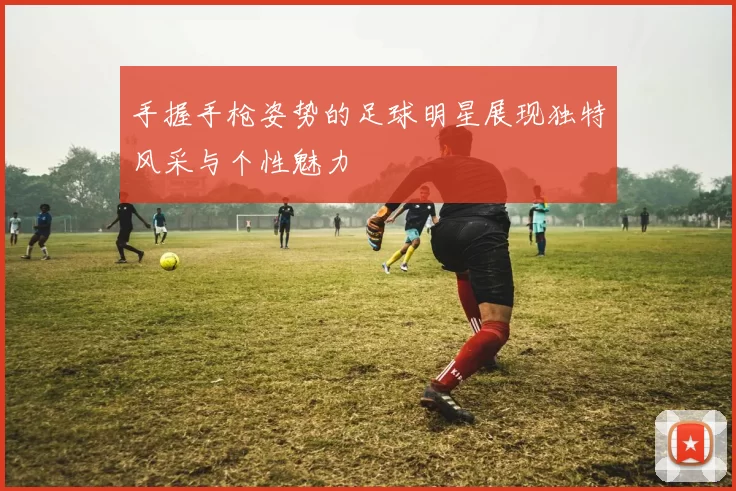 手握手枪姿势的足球明星展现独特风采与个性魅力