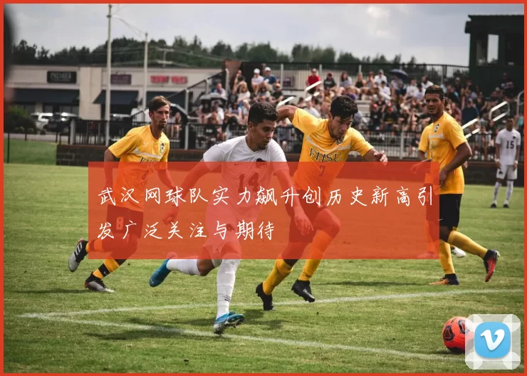 武汉网球队实力飙升创历史新高引发广泛关注与期待