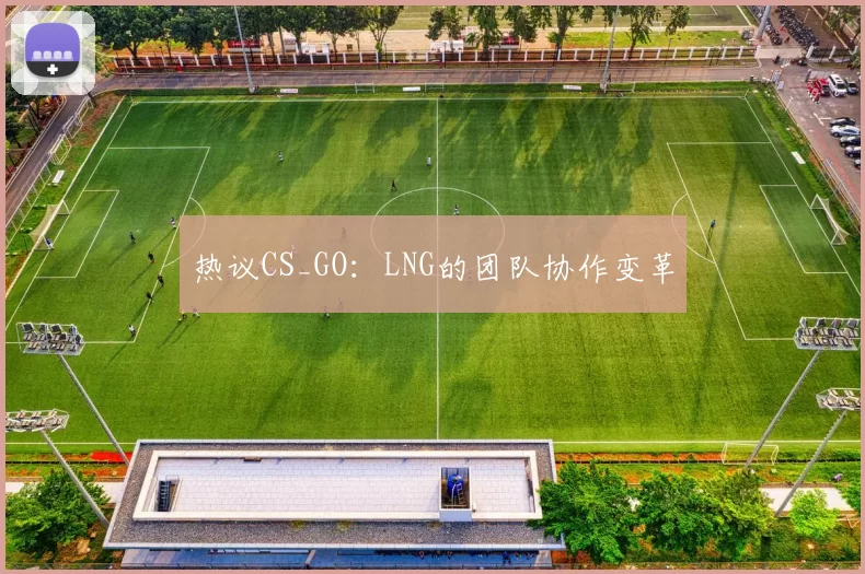 热议CS_GO：LNG的团队协作变革