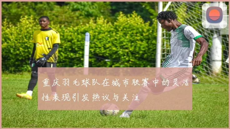 重庆羽毛球队在城市联赛中的灵活性表现引发热议与关注