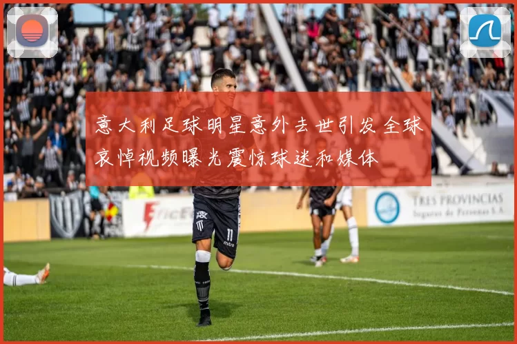 意大利足球明星意外去世引发全球哀悼视频曝光震惊球迷和媒体
