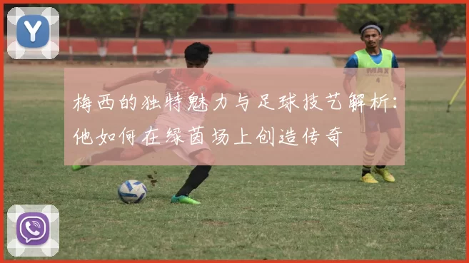 梅西的独特魅力与足球技艺解析：他如何在绿茵场上创造传奇