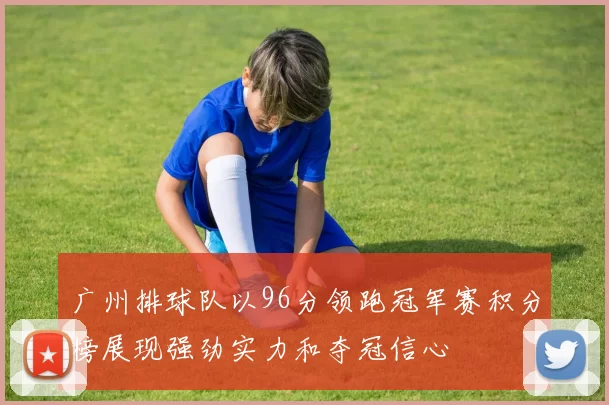 广州排球队以96分领跑冠军赛积分榜展现强劲实力和夺冠信心