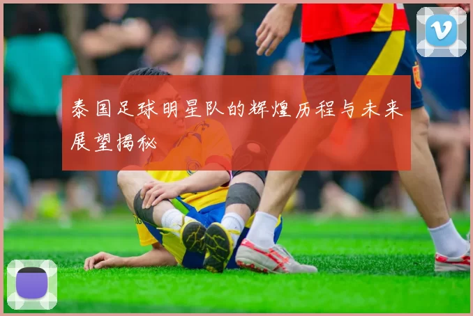 泰国足球明星队的辉煌历程与未来展望揭秘
