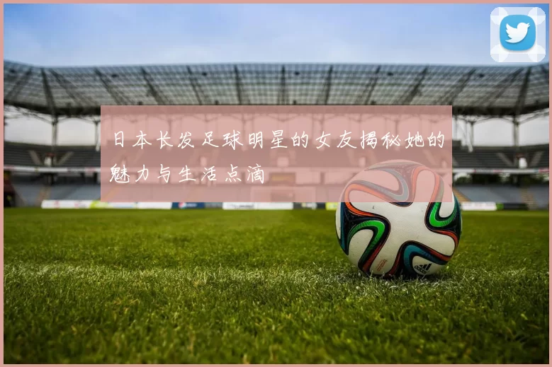 日本长发足球明星的女友揭秘她的魅力与生活点滴