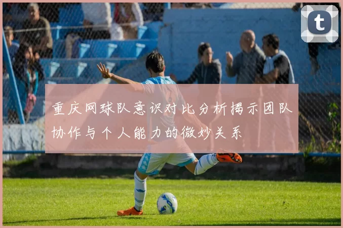 重庆网球队意识对比分析揭示团队协作与个人能力的微妙关系
