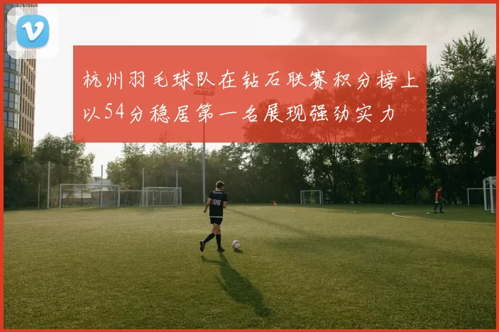 杭州羽毛球队在钻石联赛积分榜上以54分稳居第一名展现强劲实力